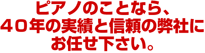 ピアノのことなら、
4０年の実績と信頼の弊社に
お任せ下さい。