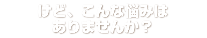 けど、こんな悩みはありませんか？